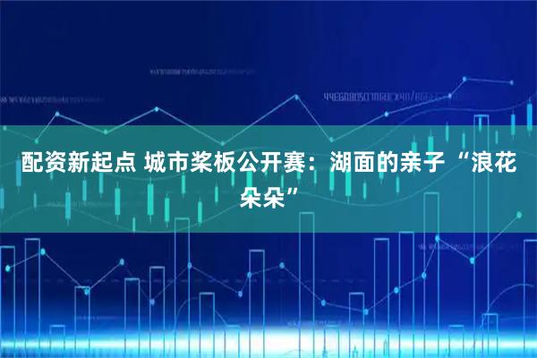 配资新起点 城市桨板公开赛：湖面的亲子 “浪花朵朵”