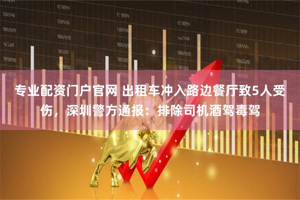 专业配资门户官网 出租车冲入路边餐厅致5人受伤，深圳警方通报：排除司机酒驾毒驾