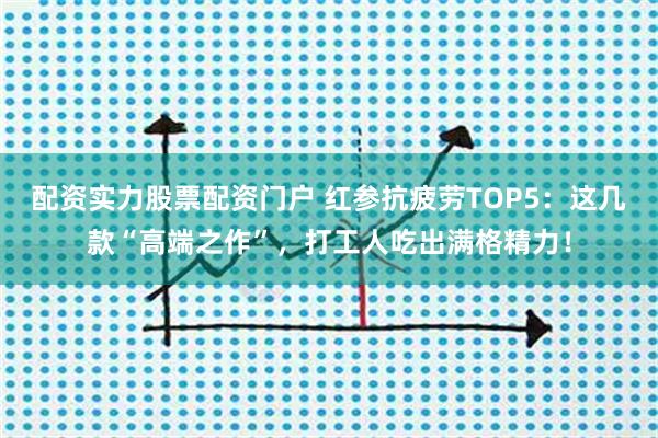 配资实力股票配资门户 红参抗疲劳TOP5：这几款“高端之作”，打工人吃出满格精力！