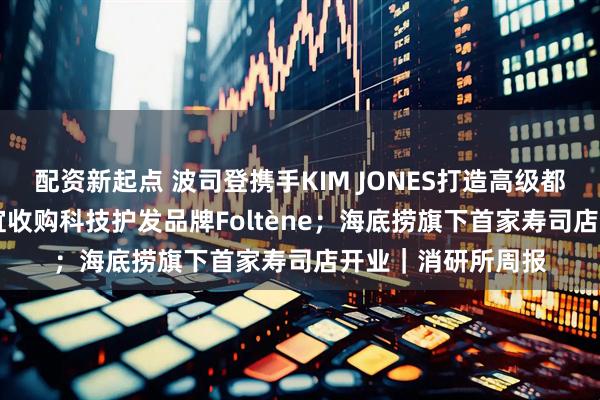 配资新起点 波司登携手KIM JONES打造高级都市线AREAL；橘宜收购科技护发品牌Foltène；海底捞旗下首家寿司店开业｜消研所周报