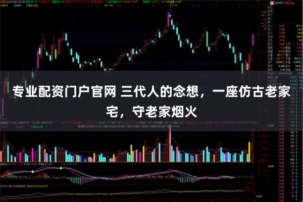 专业配资门户官网 三代人的念想，一座仿古老家宅，守老家烟火