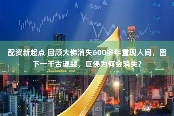 配资新起点 回顾大佛消失600多年重现人间，留下一千古谜题，巨佛为何会消失？