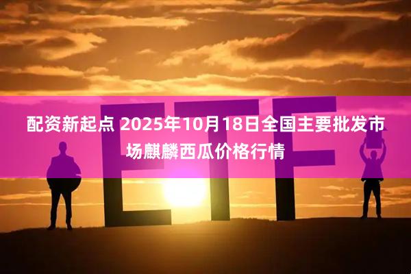 配资新起点 2025年10月18日全国主要批发市场麒麟西瓜价格行情