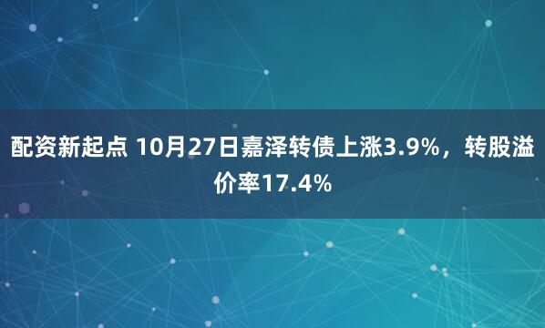 配资新起点 10月27日嘉泽转债上涨3.9%，转股溢价率17.4%