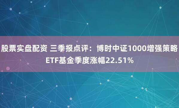 股票实盘配资 三季报点评：博时中证1000增强策略ETF基金季度涨幅22.51%