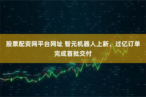 股票配资网平台网址 智元机器人上新，过亿订单完成首批交付
