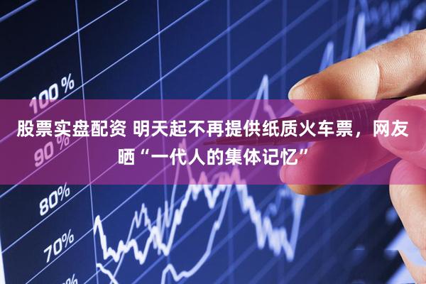 股票实盘配资 明天起不再提供纸质火车票，网友晒“一代人的集体记忆”