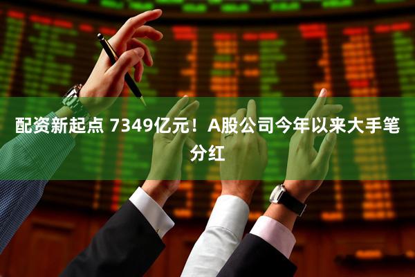 配资新起点 7349亿元!A股公司今年以来大手笔分红
