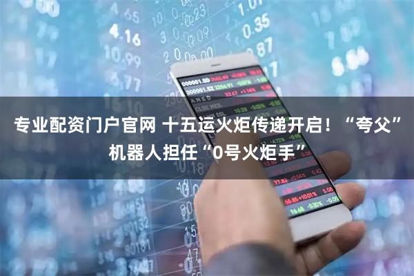 专业配资门户官网 十五运火炬传递开启！“夸父”机器人担任“0号火炬手”