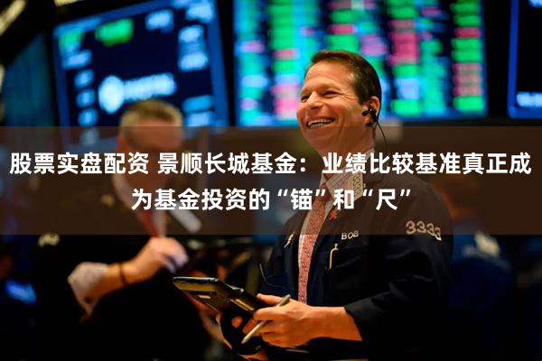 股票实盘配资 景顺长城基金：业绩比较基准真正成为基金投资的“锚”和“尺”