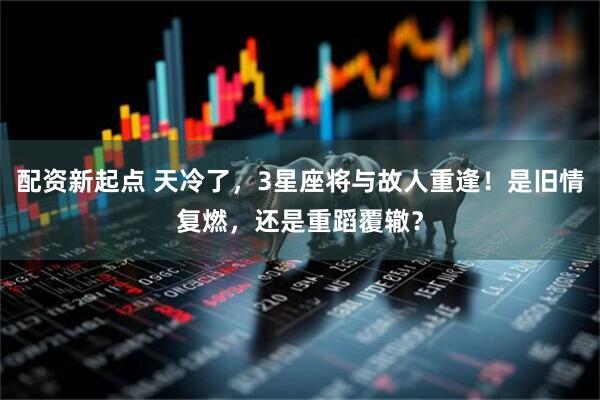 配资新起点 天冷了,3星座将与故人重逢!是旧情复燃,还是重蹈覆辙?