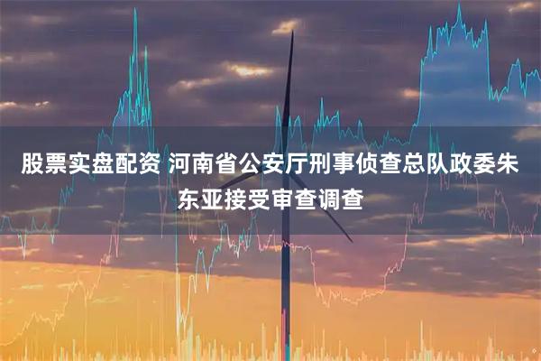 股票实盘配资 河南省公安厅刑事侦查总队政委朱东亚接受审查调查