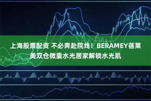 上海股票配资 不必奔赴院线！BERAMEY蓓莱美双仓微囊水光居家解锁水光肌
