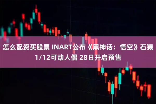 怎么配资买股票 INART公布《黑神话：悟空》石猿1/12可动人偶 28日开启预售