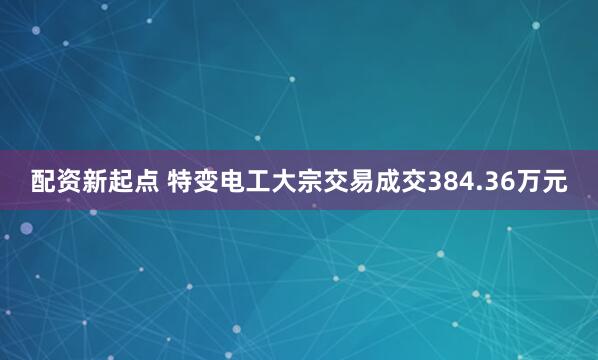 配资新起点 特变电工大宗交易成交384.36万元