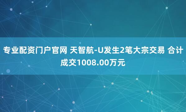 专业配资门户官网 天智航-U发生2笔大宗交易 合计成交1008.00万元