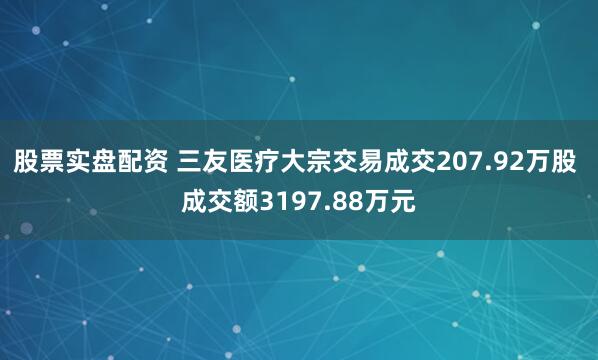 股票实盘配资 三友医疗大宗交易成交207.92万股 成交额3197.88万元