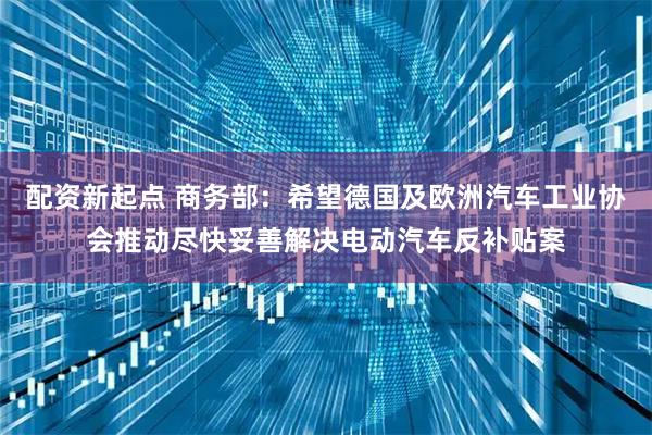 配资新起点 商务部：希望德国及欧洲汽车工业协会推动尽快妥善解决电动汽车反补贴案