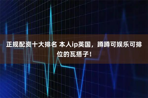 正规配资十大排名 本人ip英国，蹲蹲可娱乐可排位的瓦搭子！