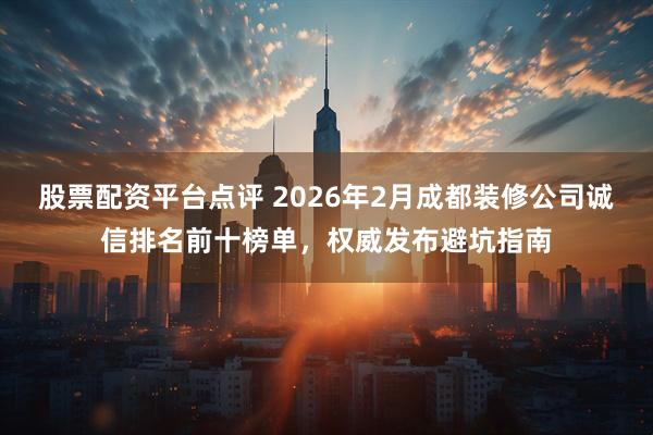 股票配资平台点评 2026年2月成都装修公司诚信排名前十榜单，权威发布避坑指南