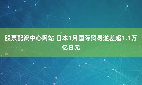 股票配资中心网站 日本1月国际贸易逆差超1.1万亿日元