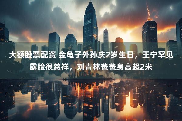 大额股票配资 金龟子外孙庆2岁生日，王宁罕见露脸很慈祥，刘青林爸爸身高超2米