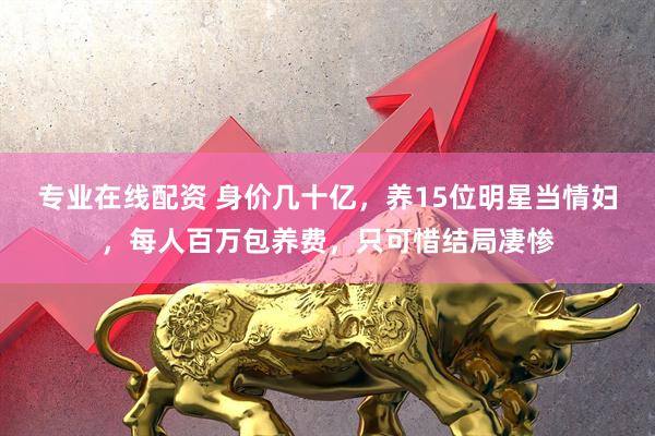 专业在线配资 身价几十亿，养15位明星当情妇，每人百万包养费，只可惜结局凄惨