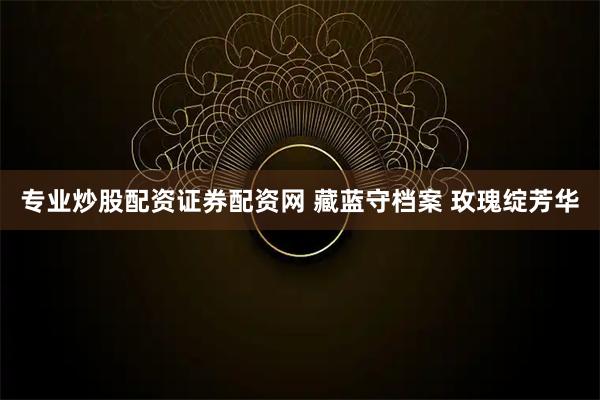 专业炒股配资证券配资网 藏蓝守档案 玫瑰绽芳华