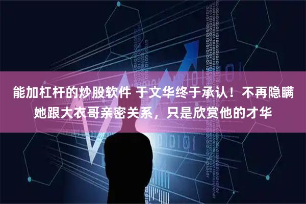 能加杠杆的炒股软件 于文华终于承认！不再隐瞒她跟大衣哥亲密关系，只是欣赏他的才华