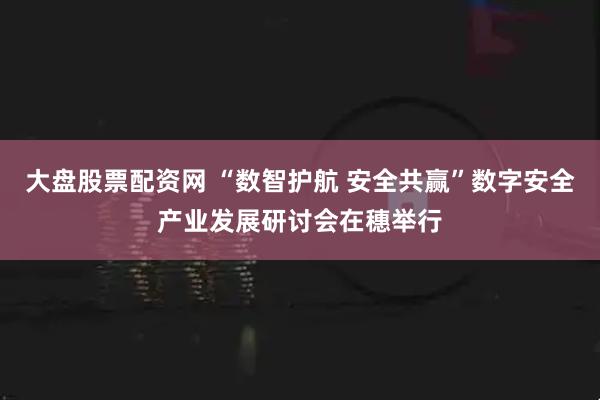 大盘股票配资网 “数智护航 安全共赢”数字安全产业发展研讨会在穗举行