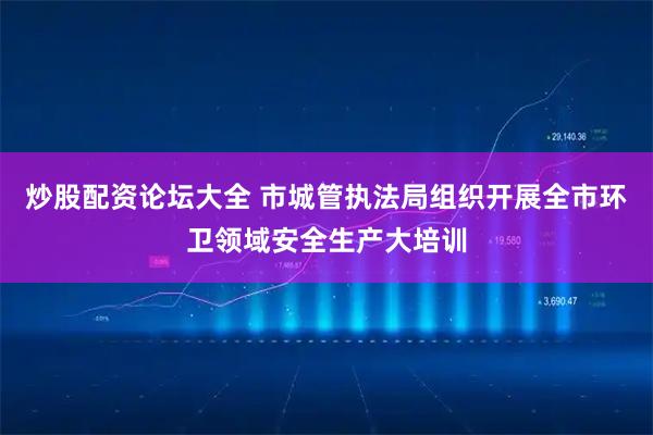 炒股配资论坛大全 市城管执法局组织开展全市环卫领域安全生产大培训