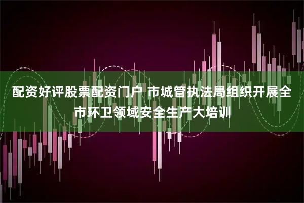 配资好评股票配资门户 市城管执法局组织开展全市环卫领域安全生产大培训