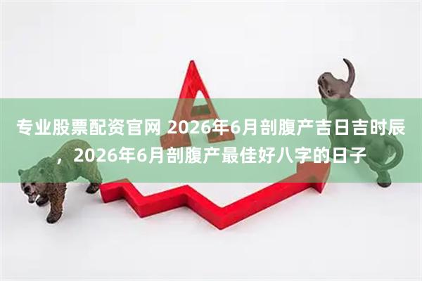 专业股票配资官网 2026年6月剖腹产吉日吉时辰,2026年6月剖腹产最佳好八字的日子