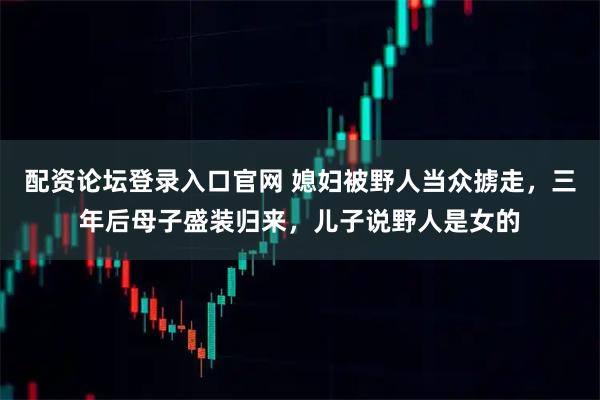 配资论坛登录入口官网 媳妇被野人当众掳走，三年后母子盛装归来，儿子说野人是女的