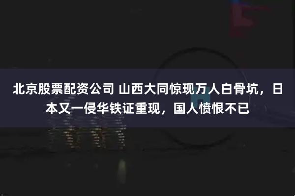 北京股票配资公司 山西大同惊现万人白骨坑，日本又一侵华铁证重现，国人愤恨不已