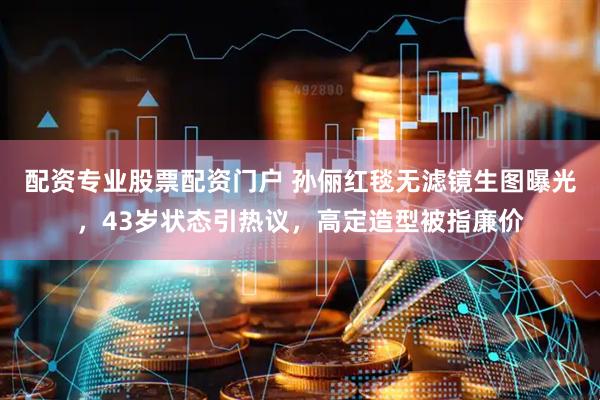 配资专业股票配资门户 孙俪红毯无滤镜生图曝光，43岁状态引热议，高定造型被指廉价