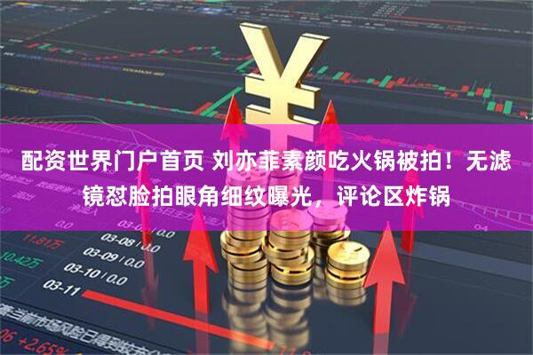 配资世界门户首页 刘亦菲素颜吃火锅被拍！无滤镜怼脸拍眼角细纹曝光，评论区炸锅