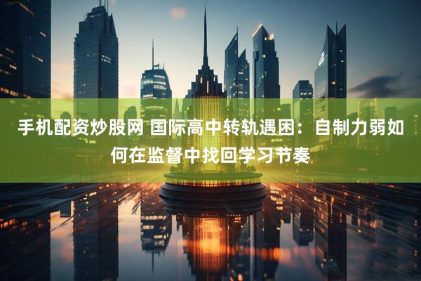 手机配资炒股网 国际高中转轨遇困：自制力弱如何在监督中找回学习节奏